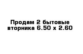 Продам 2 бытовые вторника 6.50 х 2.60  